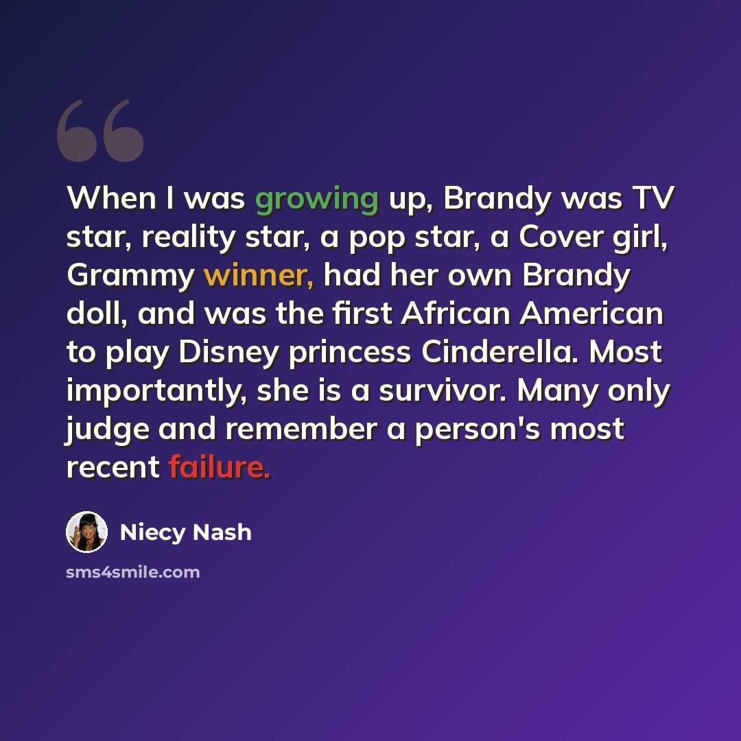“When I was growing up, Brandy was TV star, reality star, a pop star, a Cover girl, Grammy winner, had her own Brandy doll, and was the first African American to play Disney princess Cinderella. Most importantly, she is a survivor. Many only judge and remember a person's most recent failure.” quote by Niecy Nash