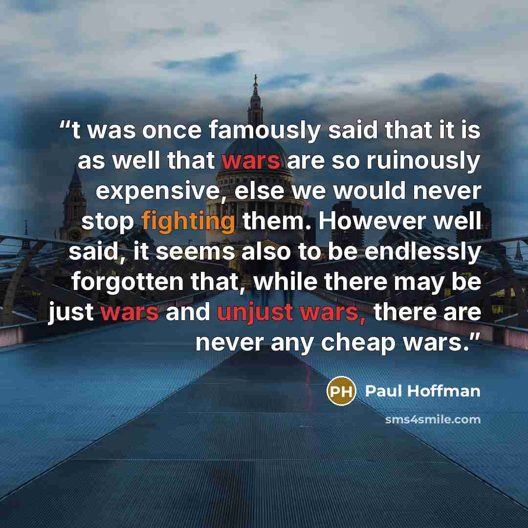 “t was once famously said that it is as well that wars are so ruinously expensive, else we would never stop fighting them. However well said, it seems also to be endlessly forgotten that, while there may be just wars and unjust wars, there are never any cheap wars.” quote by Paul Hoffman