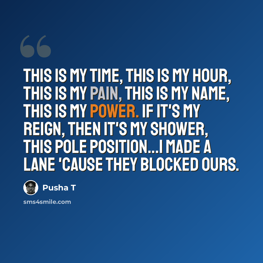 “This is my time, this is my hour, This is my pain, this is my name, this is my power. If it's my reign, then it's my shower, This pole position...I made a lane 'cause they blocked ours.” quote by Pusha T