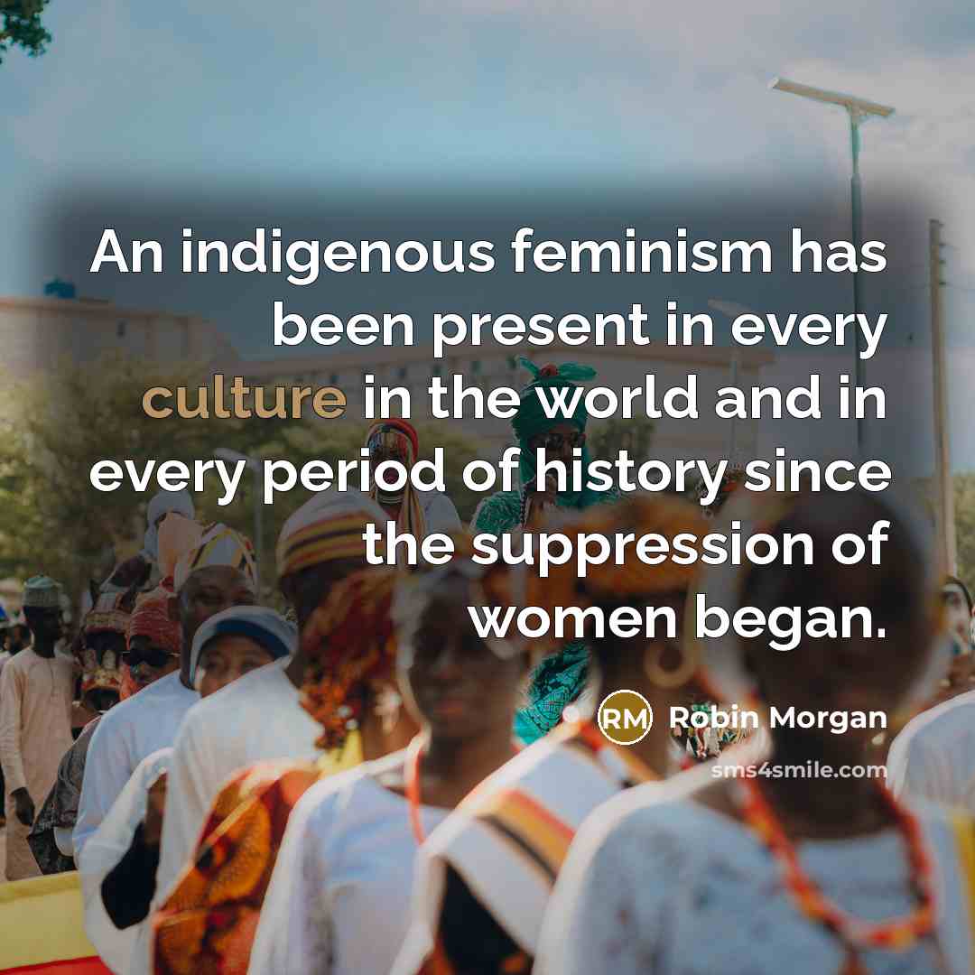 “An indigenous feminism has been present in every culture in the world and in every period of history since the suppression of women began.” quote by Robin Morgan