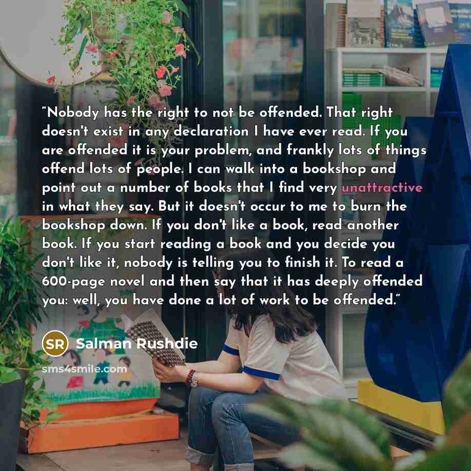 “Nobody has the right to not be offended. That right doesn't exist in any declaration I have ever read. If you are offended it is your problem, and frankly lots of things offend lots of people. I can walk into a bookshop and point out a number of books that I find very unattractive in what they…” quote by Salman Rushdie