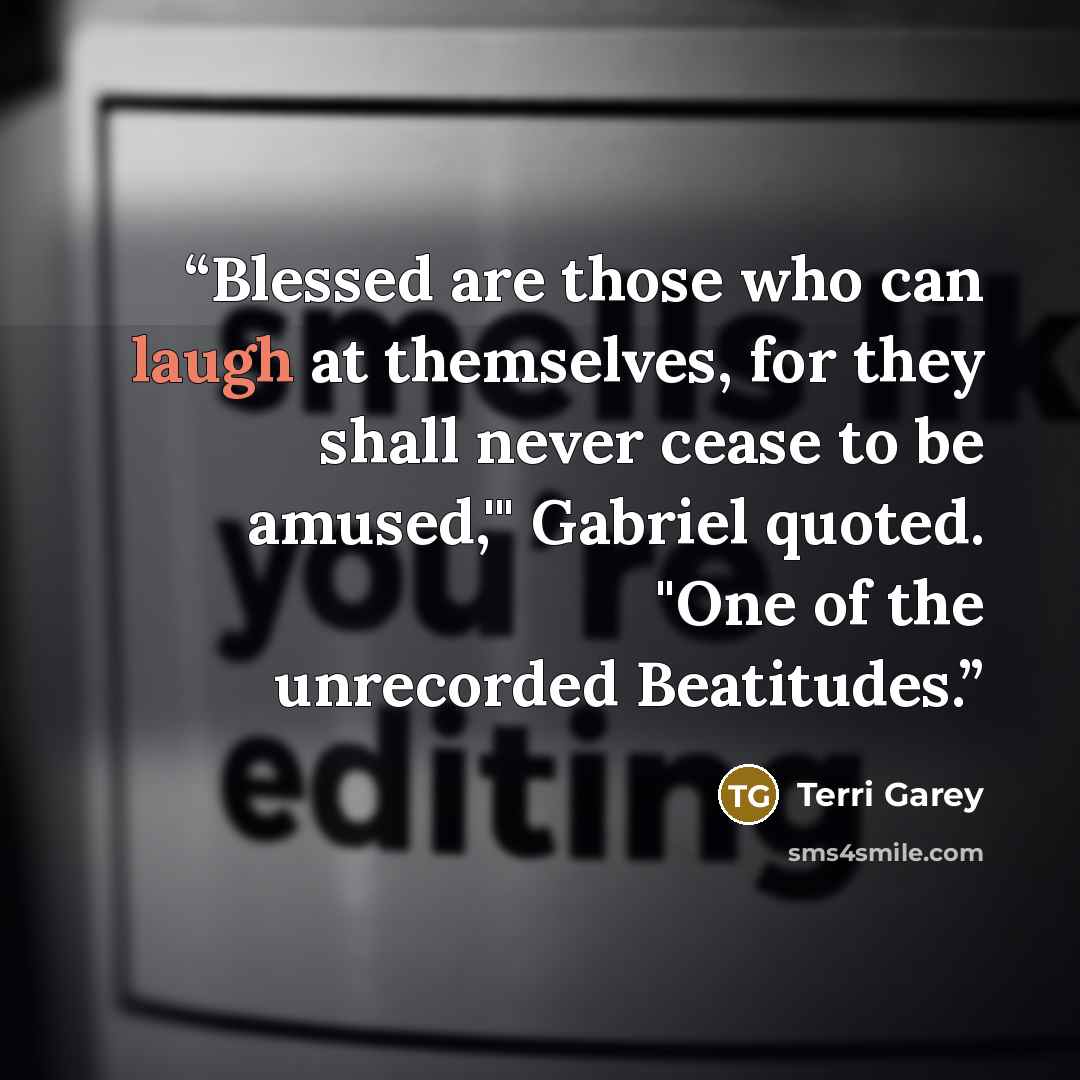 “Blessed are those who can laugh at themselves, for they shall never cease to be amused,'" Gabriel quoted. "One of the unrecorded Beatitudes.” quote by Terri Garey