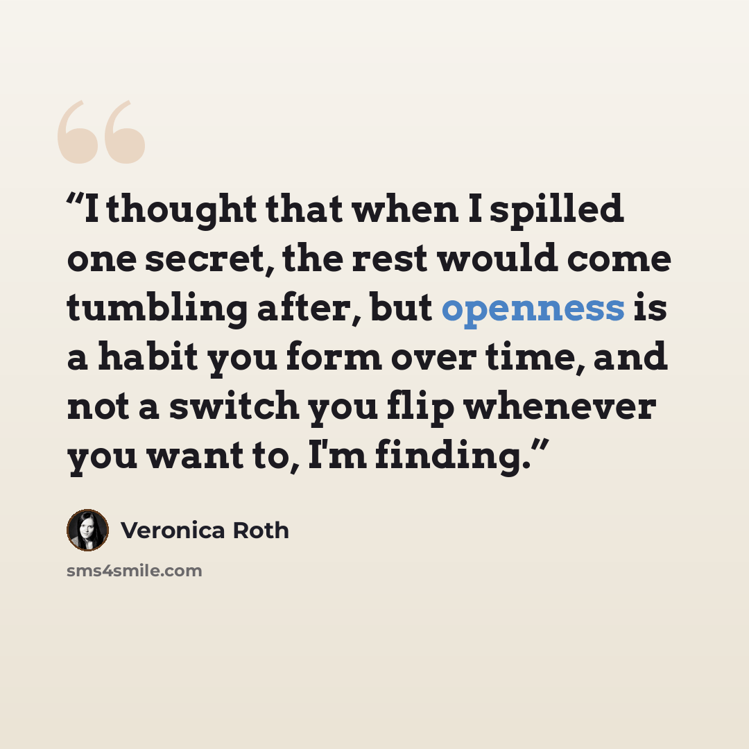 “I thought that when I spilled one secret, the rest would come tumbling after, but openness is a habit you form over time, and not a switch you flip whenever you want to, I'm finding.” quote by Veronica Roth