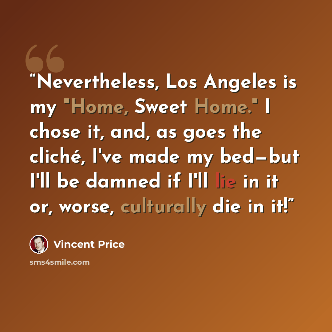 “Nevertheless, Los Angeles is my "Home, Sweet Home." I chose it, and, as goes the cliché, I've made my bed—but I'll be damned if I'll lie in it or, worse, culturally die in it!” quote by Vincent Price