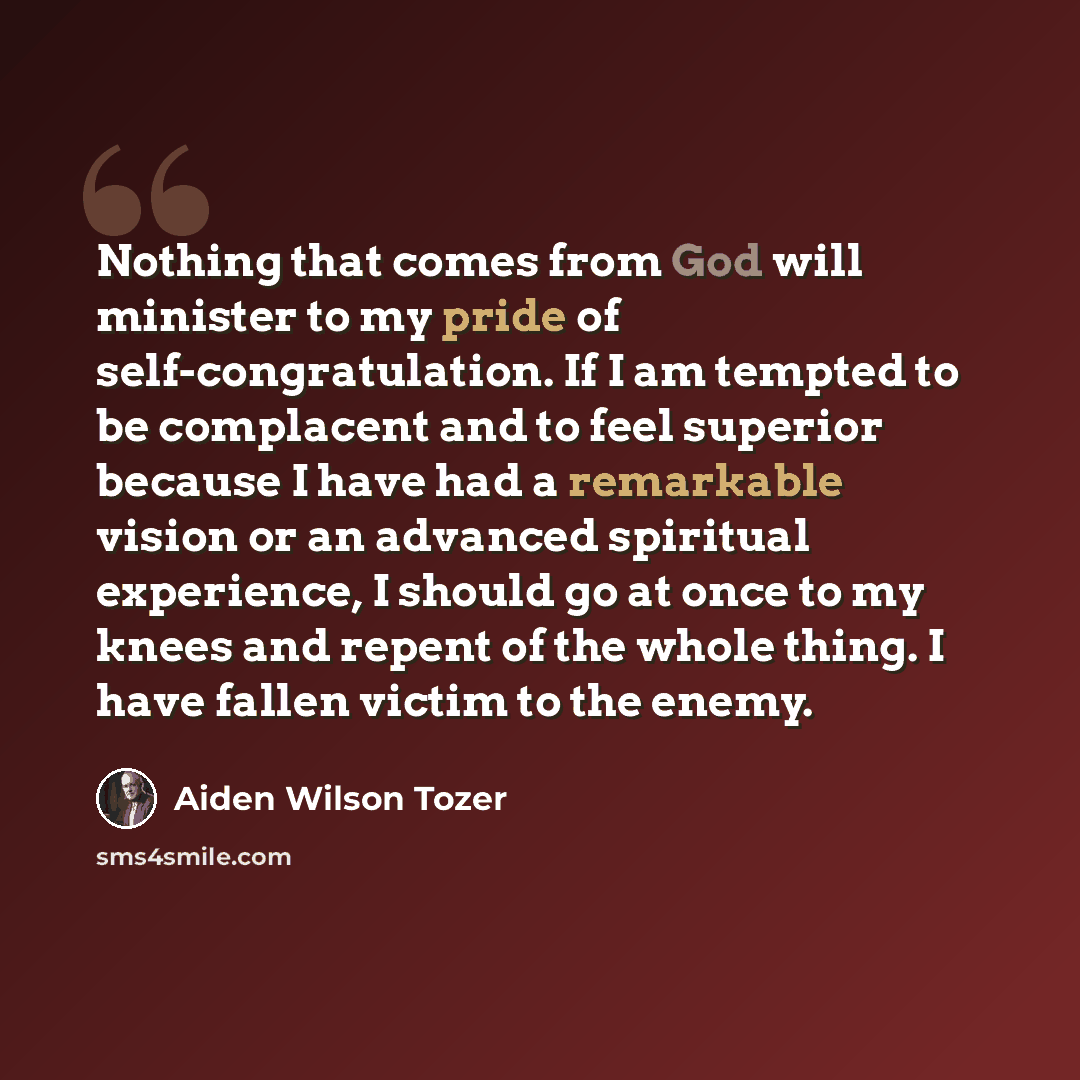 “Nothing that comes from God will minister to my pride of self-congratulation. If I am tempted to be complacent and to feel superior because I have had a remarkable vision or an advanced spiritual experience, I should go at once to my knees and repent of the whole thing. I have fallen victim to the…” quote by Aiden Wilson Tozer