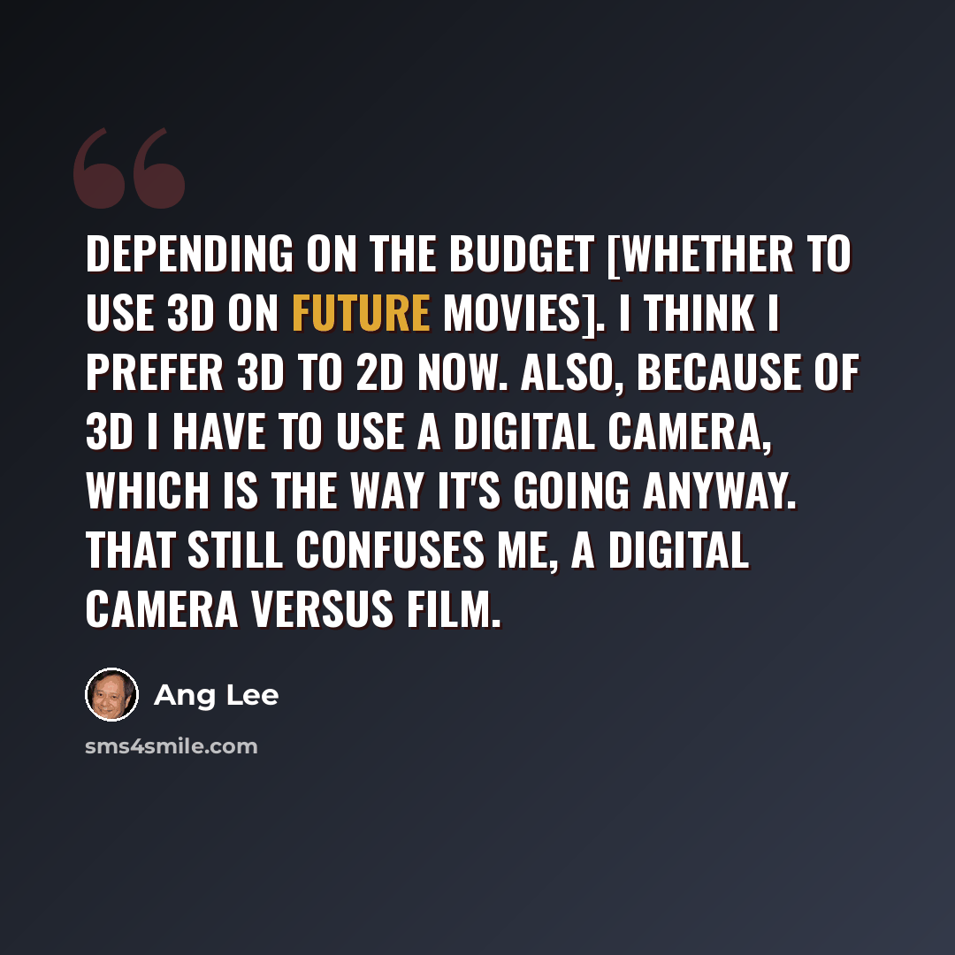“Depending on the budget [whether to use 3D on future movies]. I think I prefer 3D to 2D now. Also, because of 3D I have to use a digital camera, which is the way it's going anyway. That still confuses me, a digital camera versus film.” quote by Ang Lee