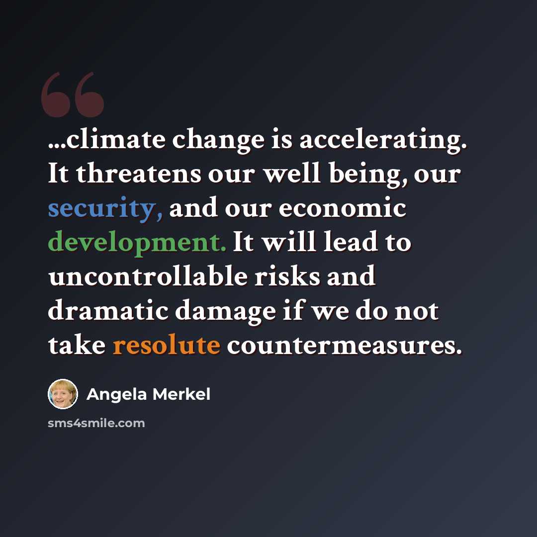 “...climate change is accelerating. It threatens our well being, our security, and our economic development. It will lead to uncontrollable risks and dramatic damage if we do not take resolute countermeasures.” quote by Angela Merkel