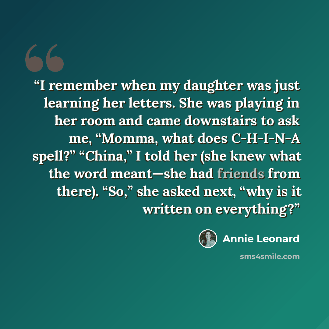 “I remember when my daughter was just learning her letters. She was playing in her room and came downstairs to ask me, “Momma, what does C-H-I-N-A spell?” “China,” I told her (she knew what the word meant—she had friends from there). “So,” she asked next, “why is it written on everything?” quote by Annie Leonard