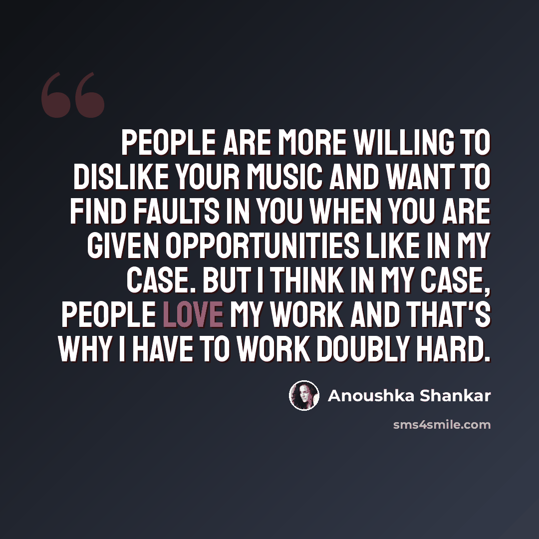 “People are more willing to dislike your music and want to find faults in you when you are given opportunities like in my case. But I think in my case, people love my work and that's why I have to work doubly hard.” quote by Anoushka Shankar