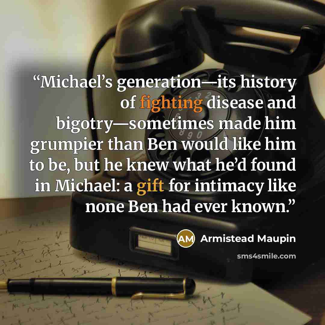 “Michael’s generation—its history of fighting disease and bigotry—sometimes made him grumpier than Ben would like him to be, but he knew what he’d found in Michael: a gift for intimacy like none Ben had ever known.” quote by Armistead Maupin