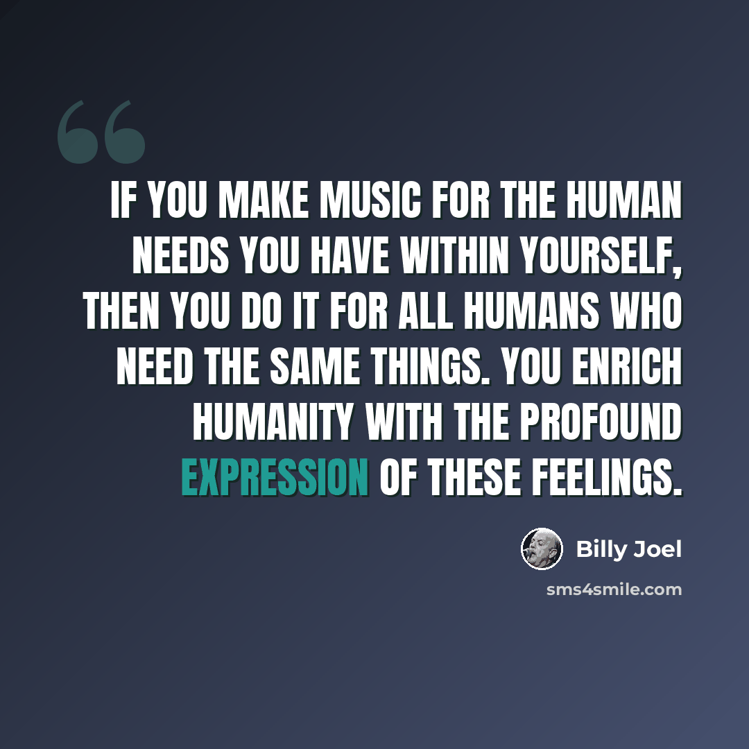 “If you make music for the human needs you have within yourself, then you do it for all humans who need the same things. You enrich humanity with the profound expression of these feelings.” quote by Billy Joel