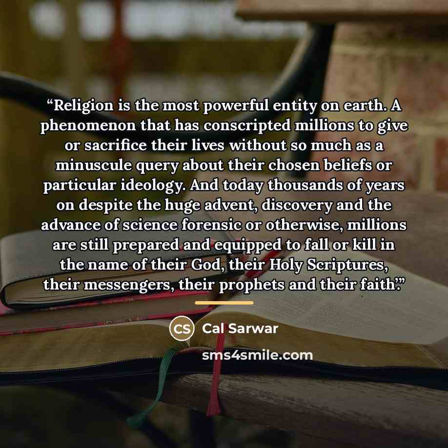 “Religion is the most powerful entity on earth. A phenomenon that has conscripted millions to give or sacrifice their lives without so much as a minuscule query about their chosen beliefs or particular ideology. And today thousands of years on despite the huge advent, discovery and the advance of…” quote by Cal Sarwar