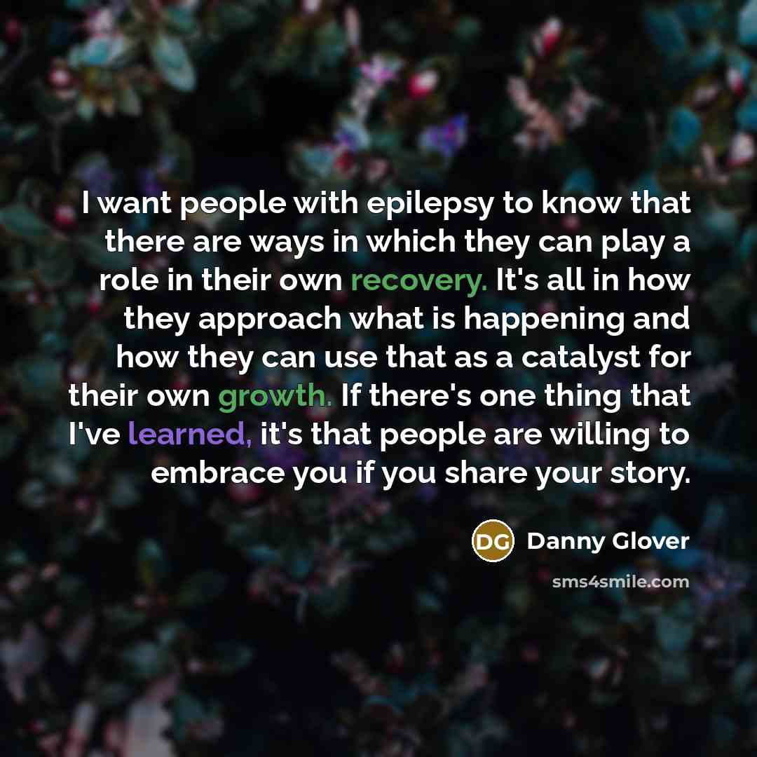 “I want people with epilepsy to know that there are ways in which they can play a role in their own recovery. It's all in how they approach what is happening and how they can use that as a catalyst for their own growth. If there's one thing that I've learned, it's that people are willing to embrace…” quote by Danny Glover