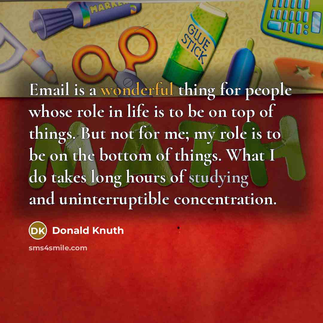 “Email is a wonderful thing for people whose role in life is to be on top of things. But not for me; my role is to be on the bottom of things. What I do takes long hours of studying and uninterruptible concentration.” quote by Donald Knuth