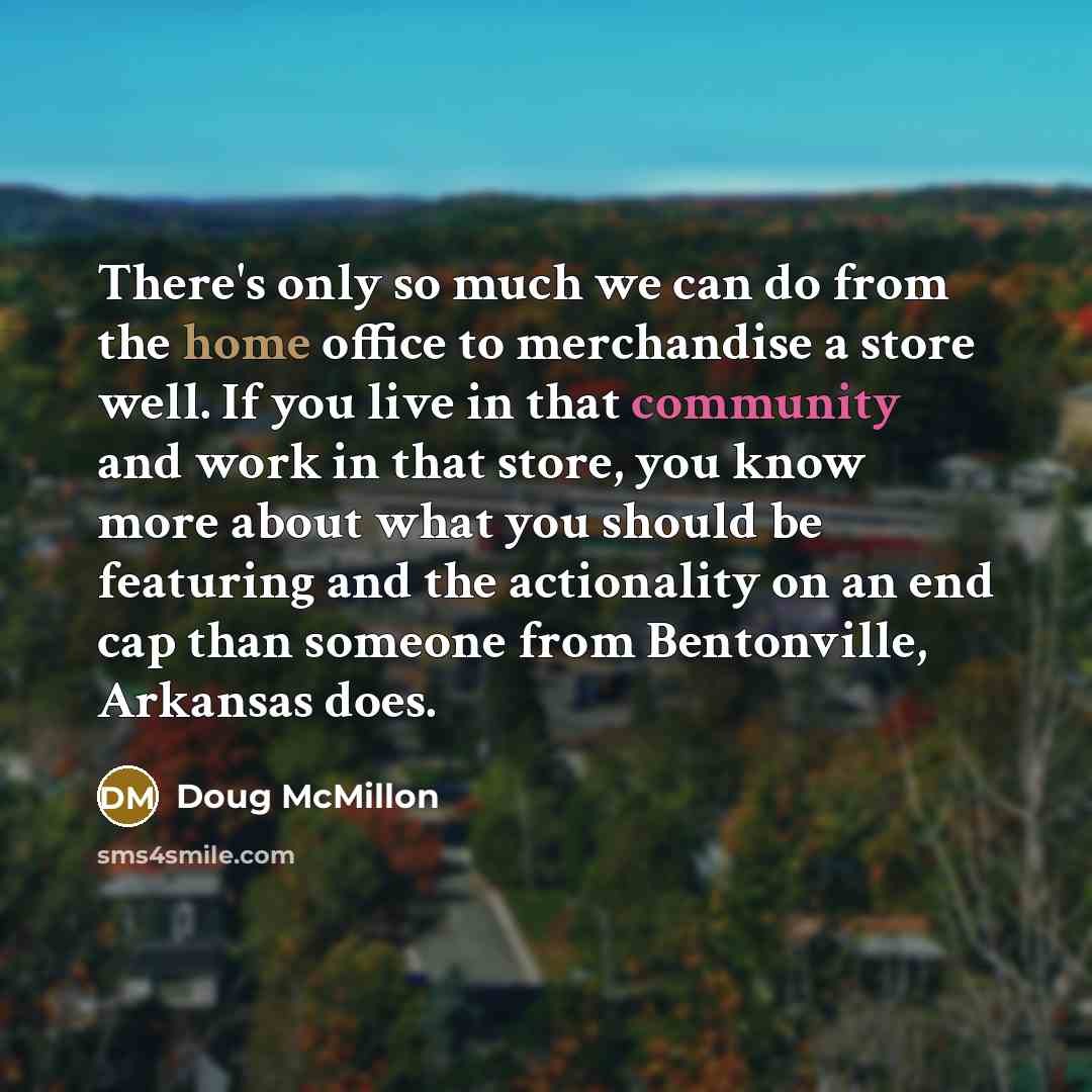 “There's only so much we can do from the home office to merchandise a store well. If you live in that community and work in that store, you know more about what you should be featuring and the actionality on an end cap than someone from Bentonville, Arkansas does.” quote by Doug McMillon