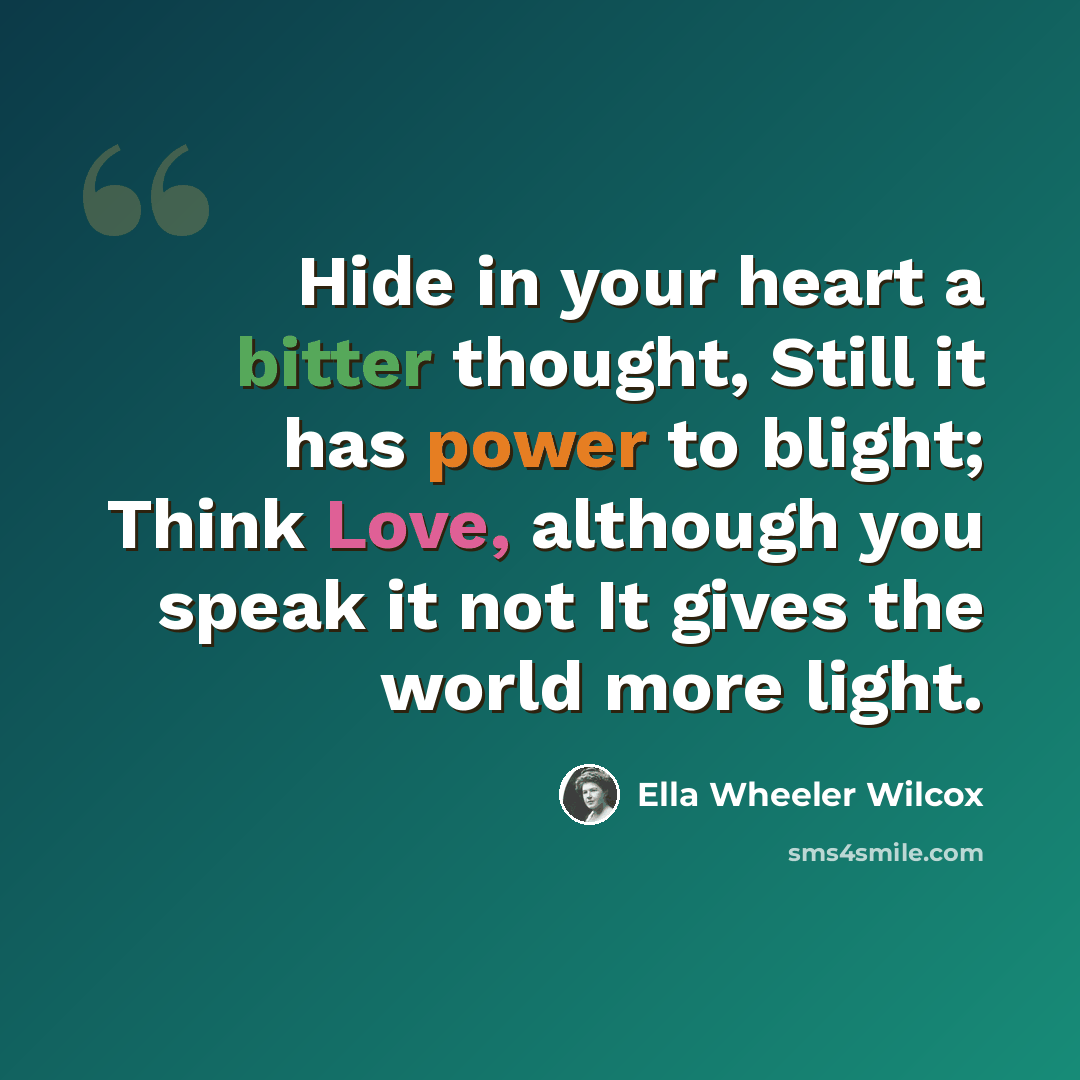 “Hide in your heart a bitter thought, Still it has power to blight; Think Love, although you speak it not It gives the world more light.” quote by Ella Wheeler Wilcox