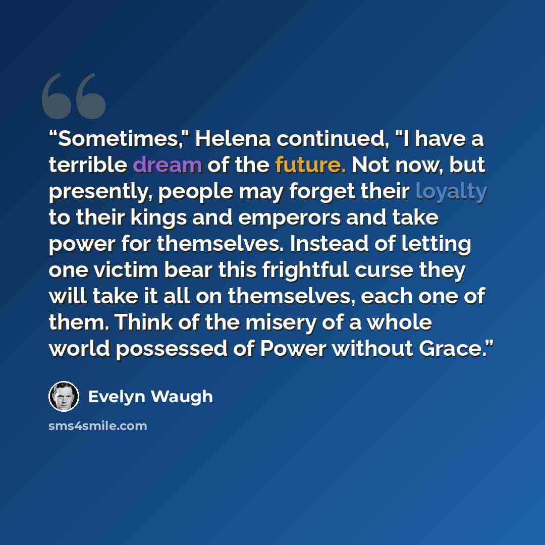 “Sometimes," Helena continued, "I have a terrible dream of the future. Not now, but presently, people may forget their loyalty to their kings and emperors and take power for themselves. Instead of letting one victim bear this frightful curse they will take it all on themselves, each one of them…” quote by Evelyn Waugh