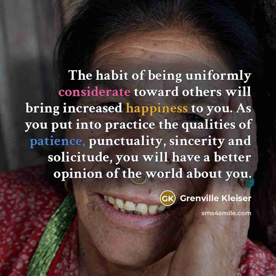 “The habit of being uniformly considerate toward others will bring increased happiness to you. As you put into practice the qualities of patience, punctuality, sincerity and solicitude, you will have a better opinion of the world about you.” quote by Grenville Kleiser