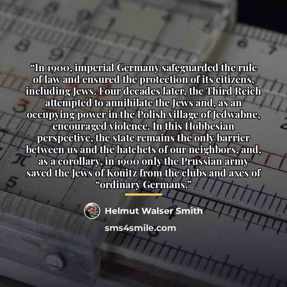 “In 1900, imperial Germany safeguarded the rule of law and ensured the protection of its citizens, including Jews. Four decades later, the Third Reich attempted to annihilate the Jews and, as an occupying power in the Polish village of Jedwabne, encouraged violence. In this Hobbesian perspective…” quote by Helmut Walser Smith