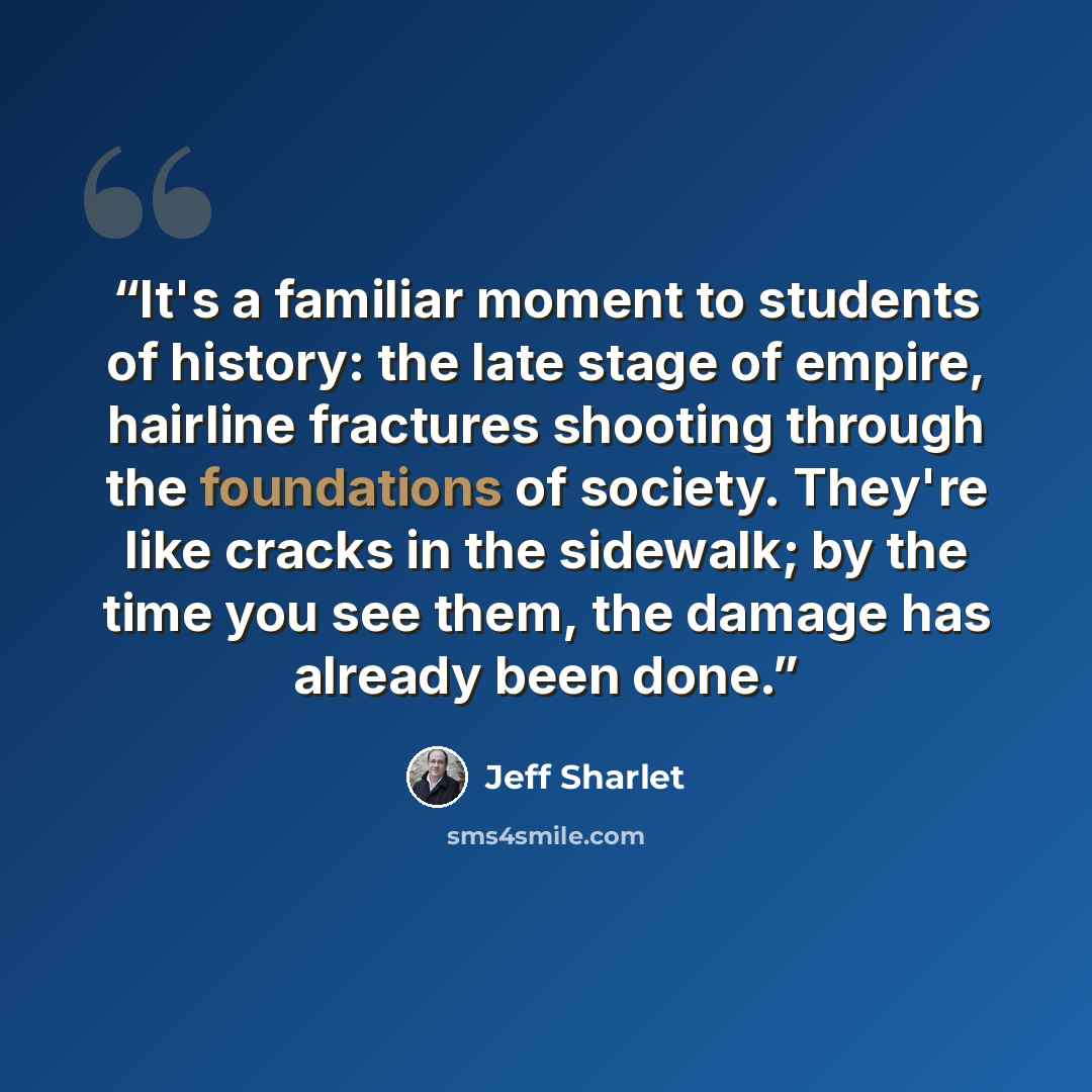 “It's a familiar moment to students of history: the late stage of empire, hairline fractures shooting through the foundations of society. They're like cracks in the sidewalk; by the time you see them, the damage has already been done.” quote by Jeff Sharlet