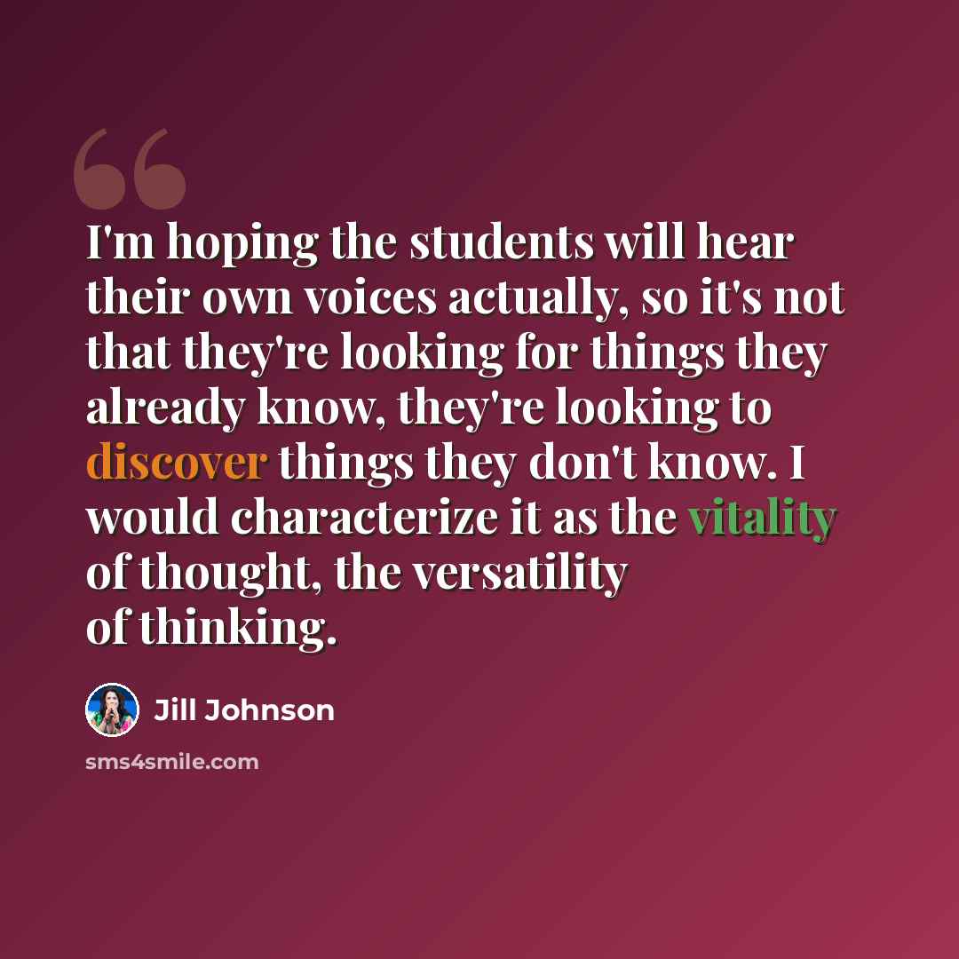 “I'm hoping the students will hear their own voices actually, so it's not that they're looking for things they already know, they're looking to discover things they don't know. I would characterize it as the vitality of thought, the versatility of thinking.” quote by Jill Johnson