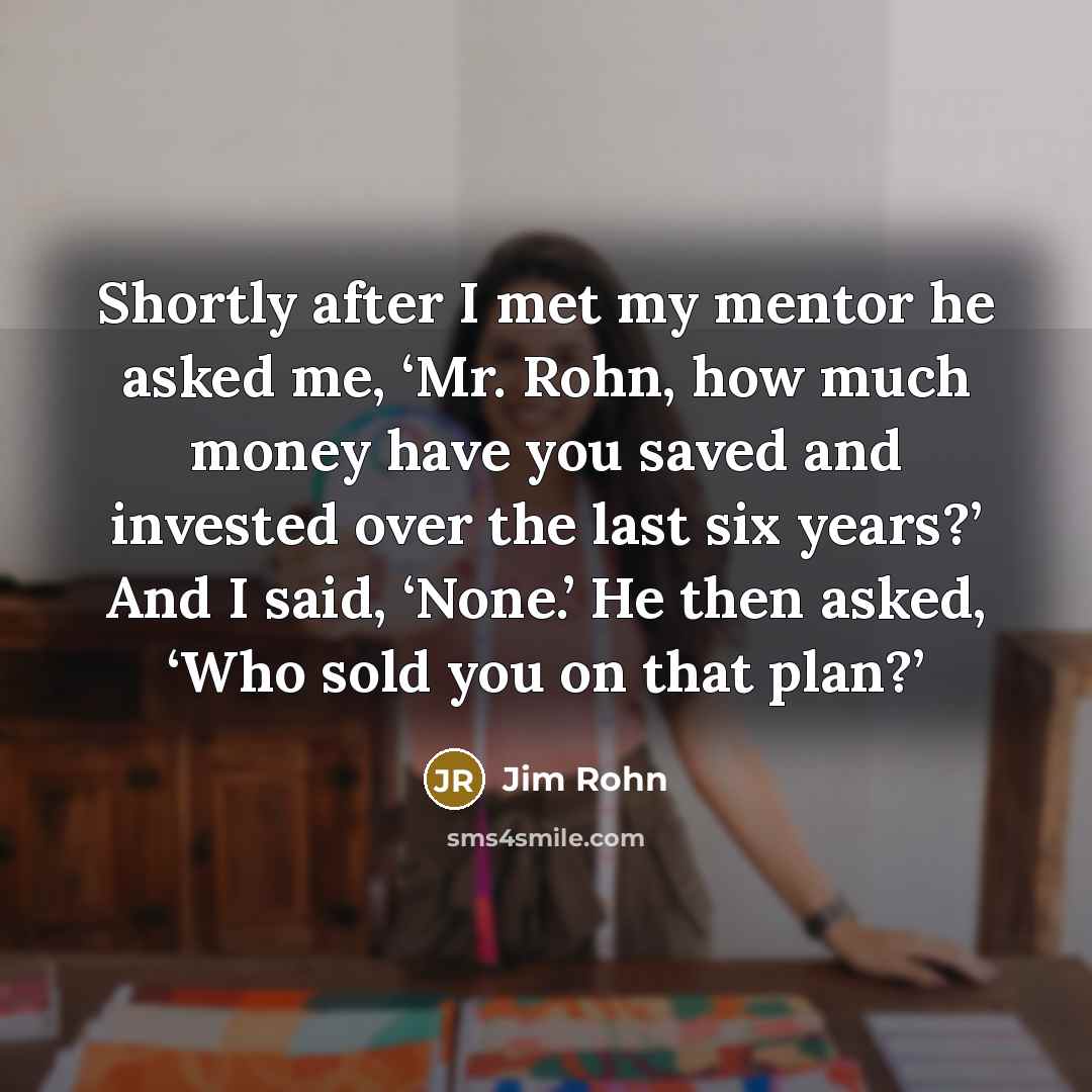 “Shortly after I met my mentor he asked me, ‘Mr. Rohn, how much money have you saved and invested over the last six years?’ And I said, ‘None.’ He then asked, ‘Who sold you on that plan?’” quote by Jim Rohn