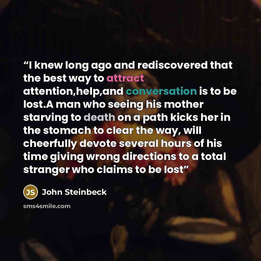 “I knew long ago and rediscovered that the best way to attract attention,help,and conversation is to be lost.A man who seeing his mother starving to death on a path kicks her in the stomach to clear the way, will cheerfully devote several hours of his time giving wrong directions to a total…” quote by John Steinbeck