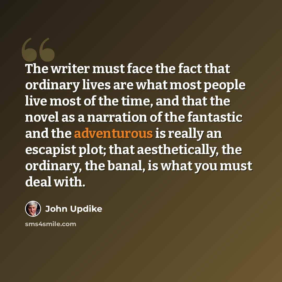 “The writer must face the fact that ordinary lives are what most people live most of the time, and that the novel as a narration of the fantastic and the adventurous is really an escapist plot; that aesthetically, the ordinary, the banal, is what you must deal with.” quote by John Updike