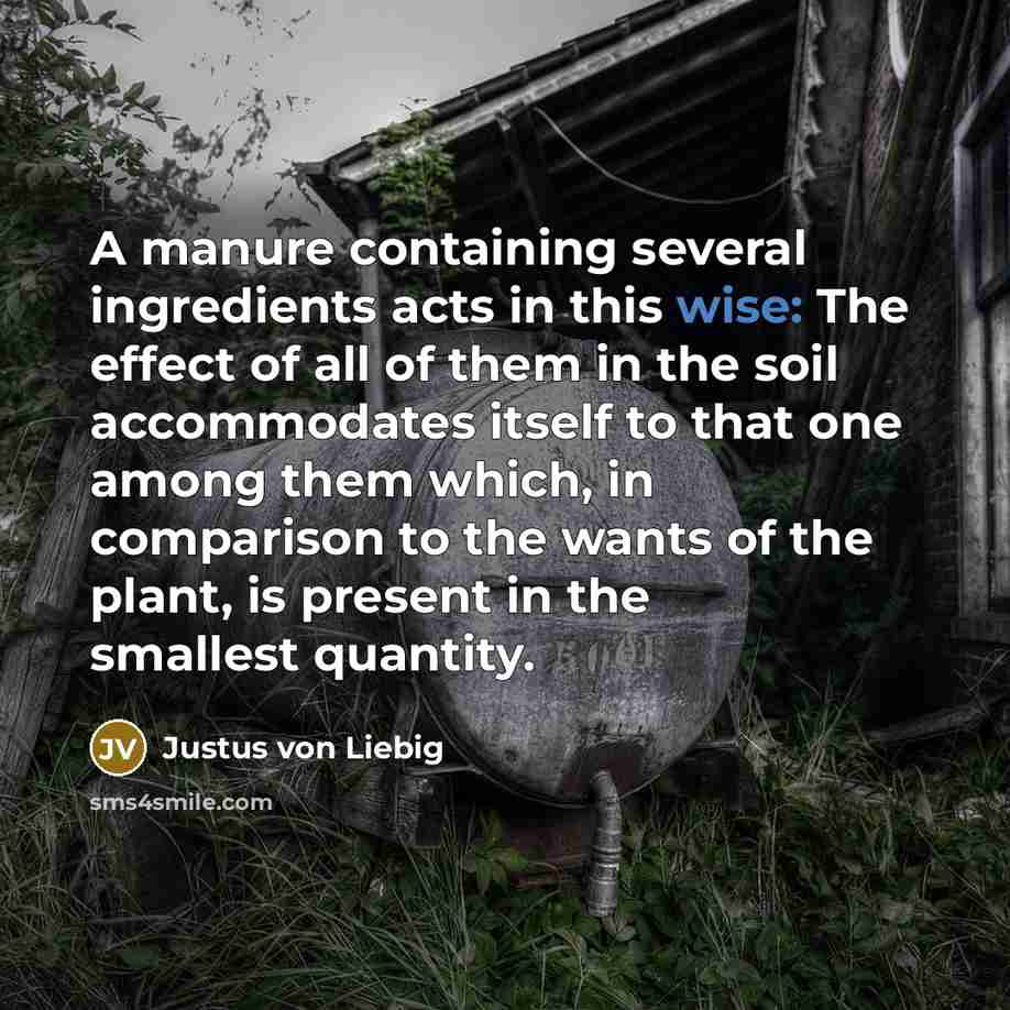 “A manure containing several ingredients acts in this wise: The effect of all of them in the soil accommodates itself to that one among them which, in comparison to the wants of the plant, is present in the smallest quantity.” quote by Justus von Liebig