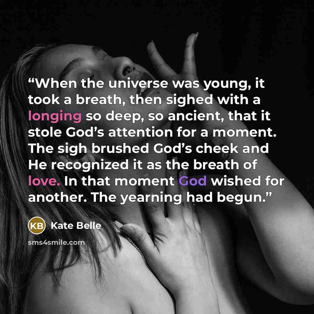 “When the universe was young, it took a breath, then sighed with a longing so deep, so ancient, that it stole God’s attention for a moment. The sigh brushed God’s cheek and He recognized it as the breath of love. In that moment God wished for another. The yearning had begun.” quote by Kate Belle