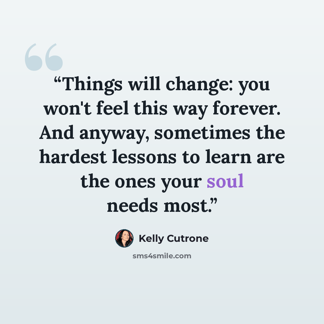 “Things will change: you won't feel this way forever. And anyway, sometimes the hardest lessons to learn are the ones your soul needs most.” quote by Kelly Cutrone