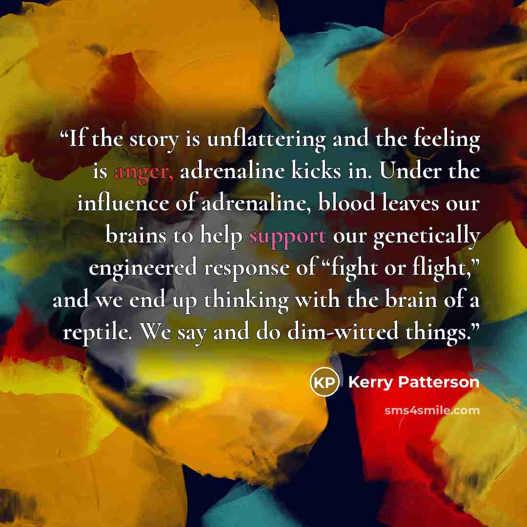 “If the story is unflattering and the feeling is anger, adrenaline kicks in. Under the influence of adrenaline, blood leaves our brains to help support our genetically engineered response of “fight or flight,” and we end up thinking with the brain of a reptile. We say and do dim-witted things.” quote by Kerry Patterson
