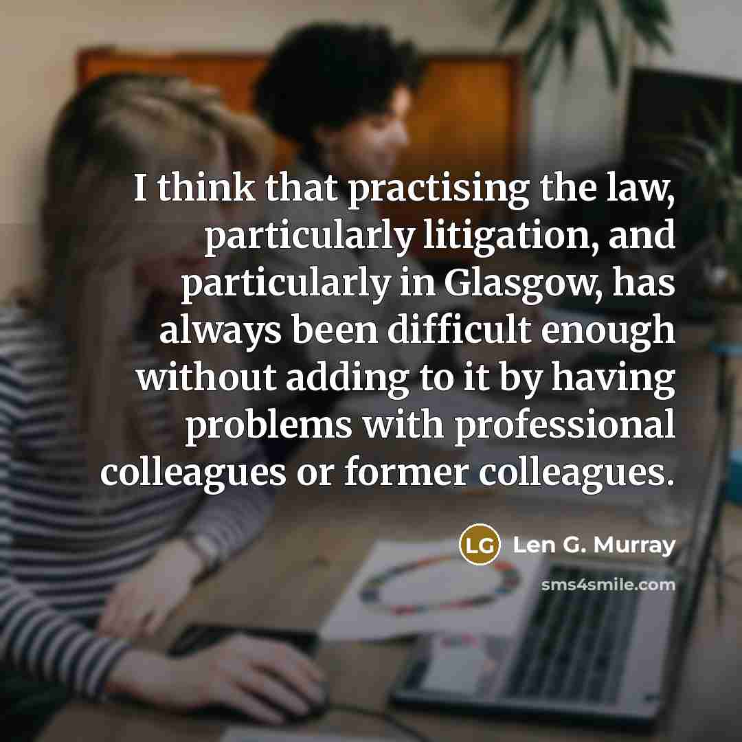 “I think that practising the law, particularly litigation, and particularly in Glasgow, has always been difficult enough without adding to it by having problems with professional colleagues or former colleagues.” quote by Len G. Murray