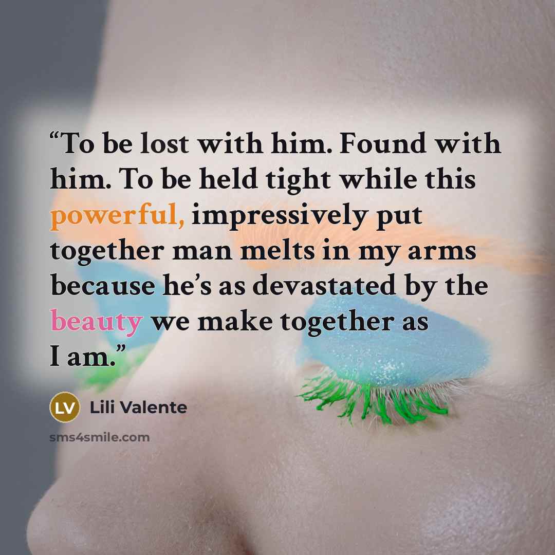“To be lost with him. Found with him. To be held tight while this powerful, impressively put together man melts in my arms because he’s as devastated by the beauty we make together as I am.” quote by Lili Valente