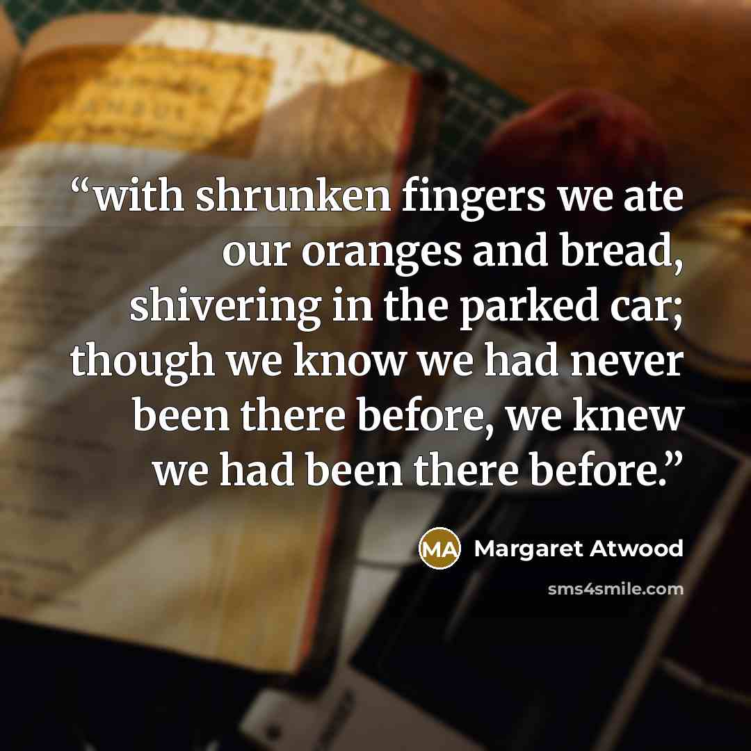 “with shrunken fingers we ate our oranges and bread, shivering in the parked car; though we know we had never been there before, we knew we had been there before.” quote by Margaret Atwood