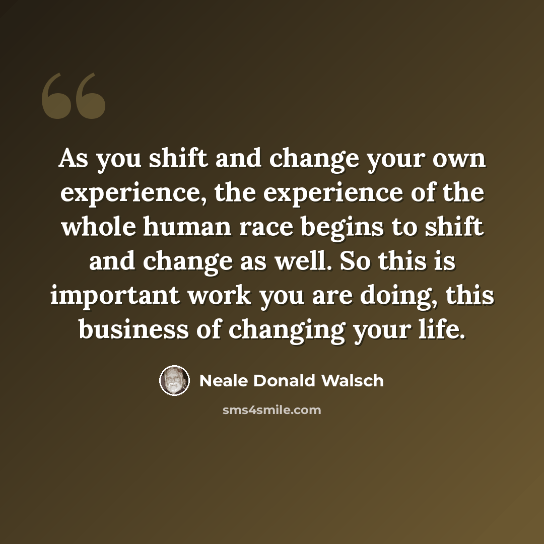 “As you shift and change your own experience, the experience of the whole human race begins to shift and change as well. So this is important work you are doing, this business of changing your life.” quote by Neale Donald Walsch