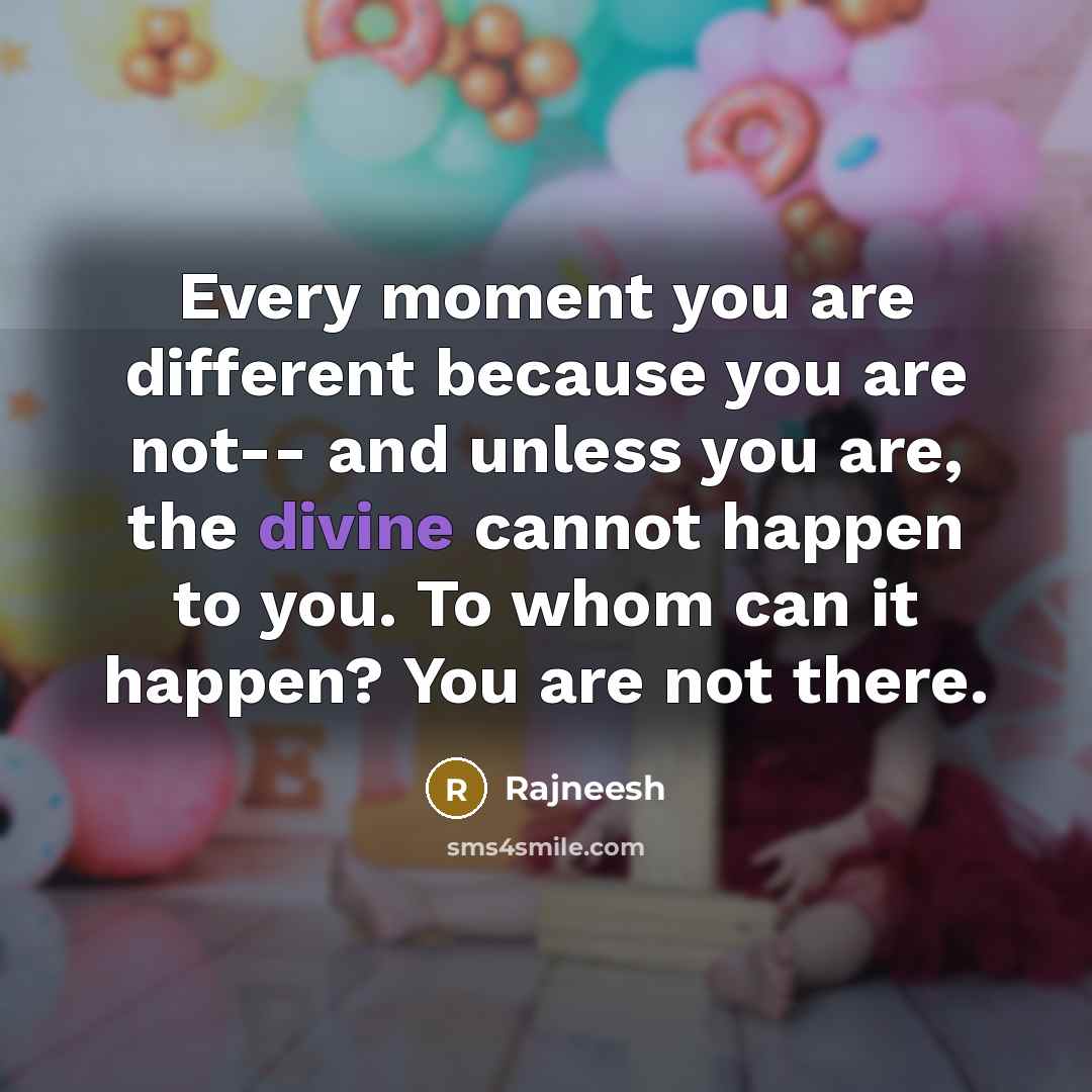 “Every moment you are different because you are not-- and unless you are, the divine cannot happen to you. To whom can it happen? You are not there.” quote by Rajneesh