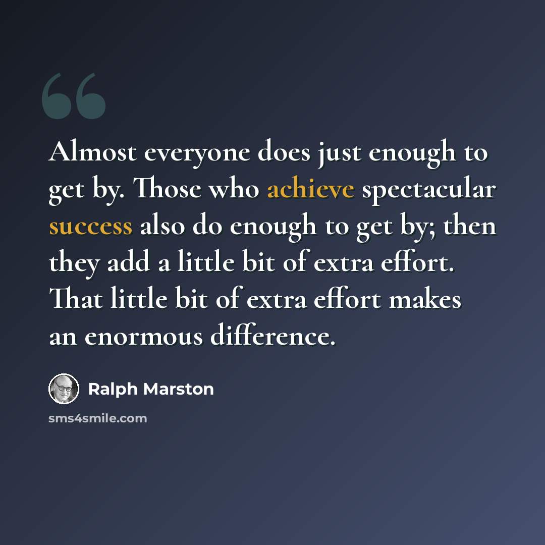 “Almost everyone does just enough to get by. Those who achieve spectacular success also do enough to get by; then they add a little bit of extra effort. That little bit of extra effort makes an enormous difference.” quote by Ralph Marston