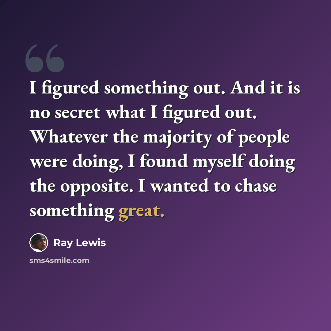 “I figured something out. And it is no secret what I figured out. Whatever the majority of people were doing, I found myself doing the opposite. I wanted to chase something great.” quote by Ray Lewis