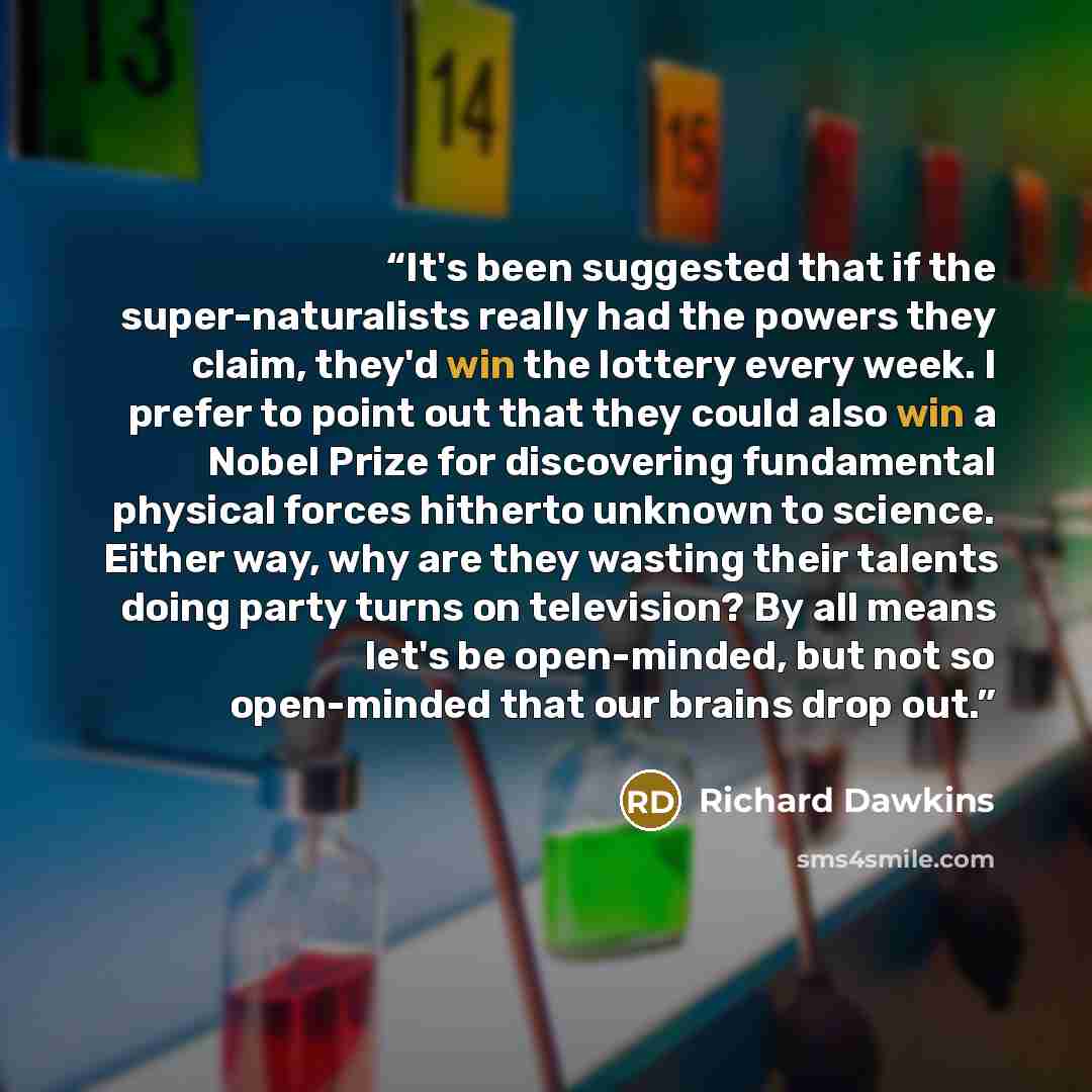 “It's been suggested that if the super-naturalists really had the powers they claim, they'd win the lottery every week. I prefer to point out that they could also win a Nobel Prize for discovering fundamental physical forces hitherto unknown to science. Either way, why are they wasting their…” quote by Richard Dawkins