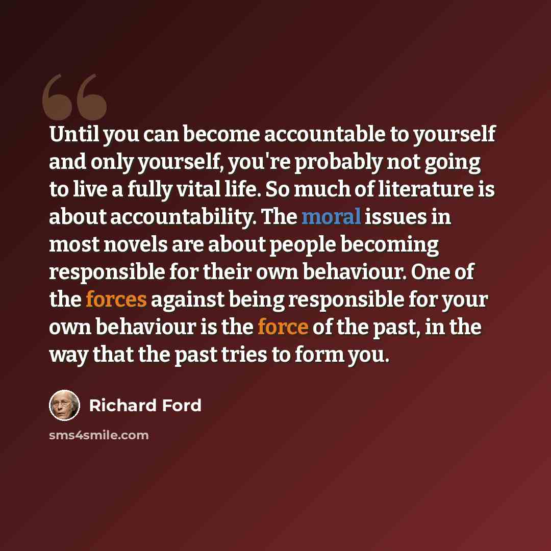 “Until you can become accountable to yourself and only yourself, you're probably not going to live a fully vital life. So much of literature is about accountability. The moral issues in most novels are about people becoming responsible for their own behaviour. One of the forces against being…” quote by Richard Ford