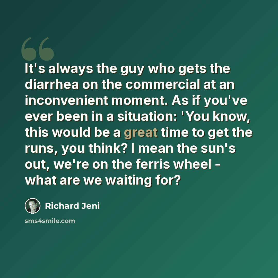 “It's always the guy who gets the diarrhea on the commercial at an inconvenient moment. As if you've ever been in a situation: 'You know, this would be a great time to get the runs, you think? I mean the sun's out, we're on the ferris wheel - what are we waiting for?” quote by Richard Jeni