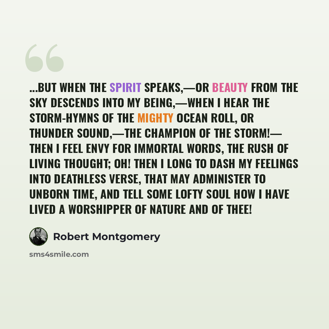 “...but when The Spirit speaks,—or beauty from the sky Descends into my being,—when I hear The storm-hymns of the mighty ocean roll, Or thunder sound,—the champion of the storm!— Then I feel envy for immortal words, The rush of living thought; oh! then I long To dash my feelings into deathless…” quote by Robert Montgomery