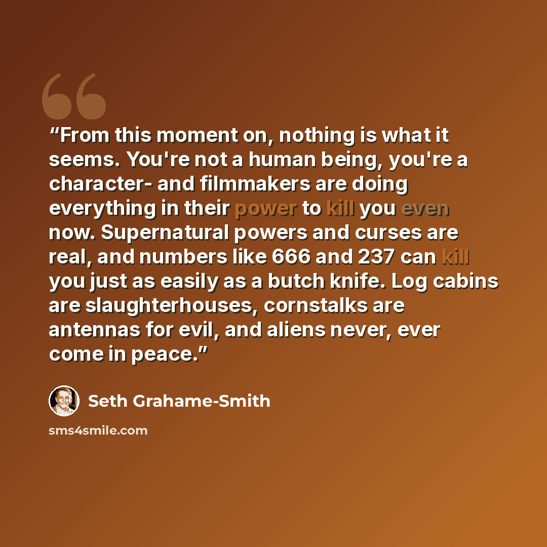 “From this moment on, nothing is what it seems. You're not a human being, you're a character- and filmmakers are doing everything in their power to kill you even now. Supernatural powers and curses are real, and numbers like 666 and 237 can kill you just as easily as a butch knife. Log cabins are…” quote by Seth Grahame-Smith