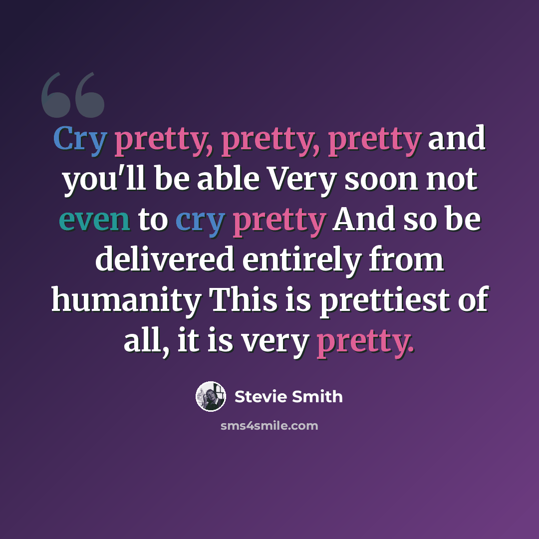 “Cry pretty, pretty, pretty and you'll be able Very soon not even to cry pretty And so be delivered entirely from humanity This is prettiest of all, it is very pretty.” quote by Stevie Smith