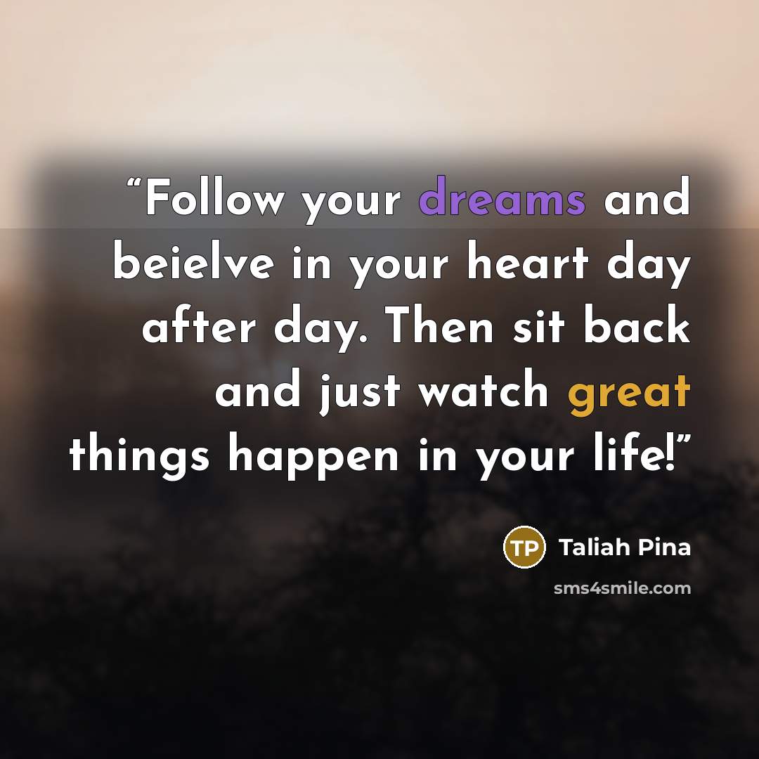 “Follow your dreams and beielve in your heart day after day. Then sit back and just watch great things happen in your life!” quote by Taliah Pina