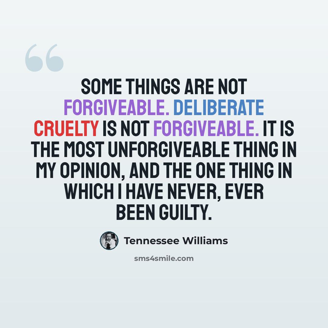 “Some things are not forgiveable. Deliberate cruelty is not forgiveable. It is the most unforgiveable thing in my opinion, and the one thing in which I have never, ever been guilty.” quote by Tennessee Williams