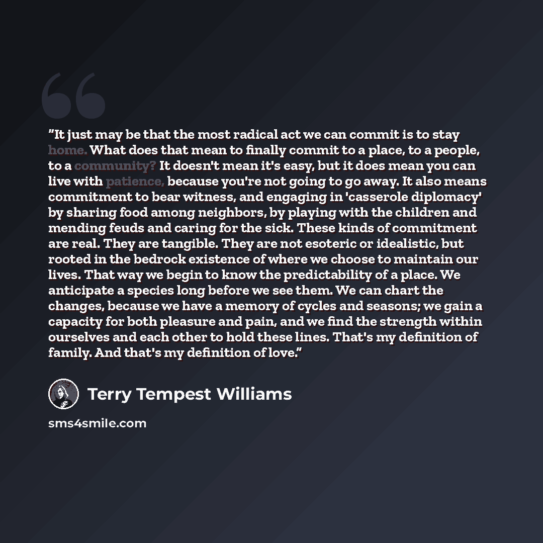 “It just may be that the most radical act we can commit is to stay home. What does that mean to finally commit to a place, to a people, to a community? It doesn't mean it's easy, but it does mean you can live with patience, because you're not going to go away. It also means commitment to bear…” quote by Terry Tempest Williams