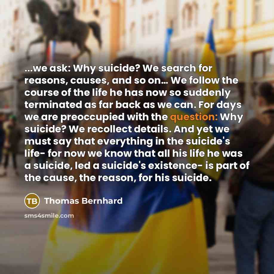 “...we ask: Why suicide? We search for reasons, causes, and so on… We follow the course of the life he has now so suddenly terminated as far back as we can. For days we are preoccupied with the question: Why suicide? We recollect details. And yet we must say that everything in the suicide's life…” quote by Thomas Bernhard