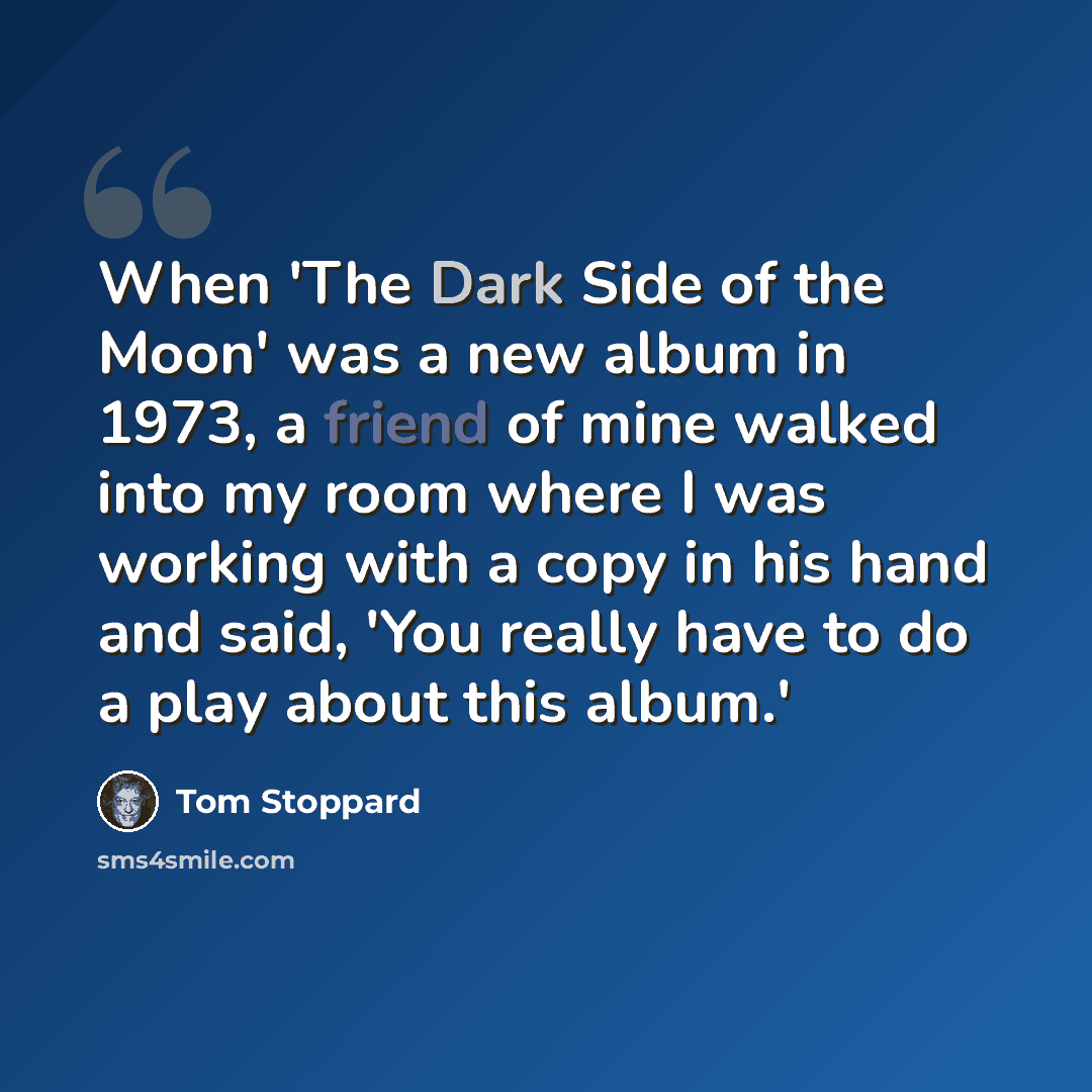 “When 'The Dark Side of the Moon' was a new album in 1973, a friend of mine walked into my room where I was working with a copy in his hand and said, 'You really have to do a play about this album.'” quote by Tom Stoppard